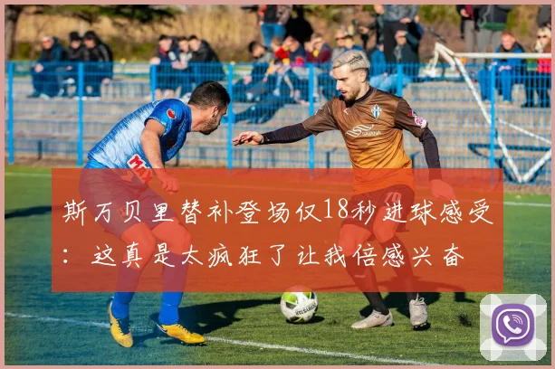 斯万贝里替补登场仅18秒进球感受：这真是太疯狂了让我倍感兴奋