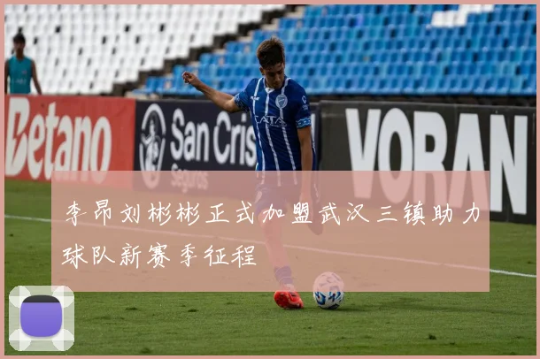 李昂刘彬彬正式加盟武汉三镇助力球队新赛季征程