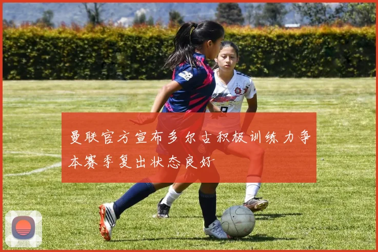 曼联官方宣布多尔古积极训练力争本赛季复出状态良好