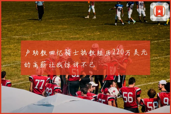 卢助教回忆骑士执教经历220万美元的高薪让我惊讶不已