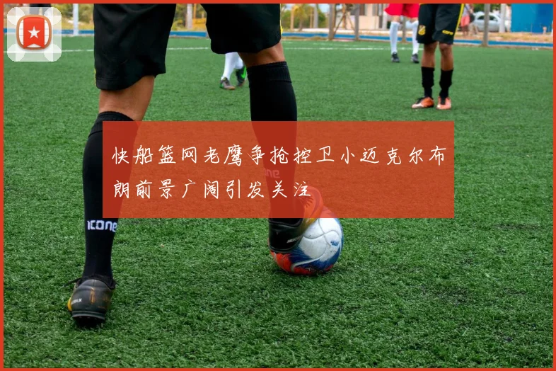 快船篮网老鹰争抢控卫小迈克尔布朗前景广阔引发关注