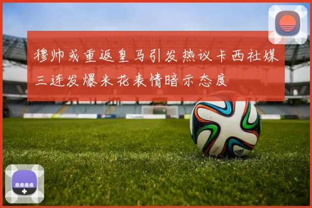 穆帅或重返皇马引发热议卡西社媒三连发爆米花表情暗示态度