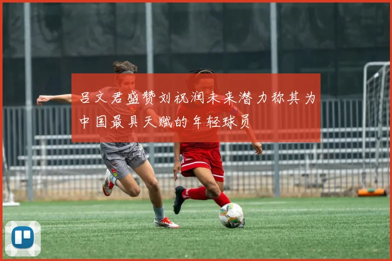 吕文君盛赞刘祝润未来潜力称其为中国最具天赋的年轻球员