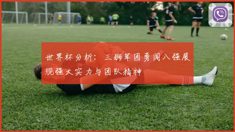 世界杯分析：三狮军团勇闯八强展现强大实力与团队精神
