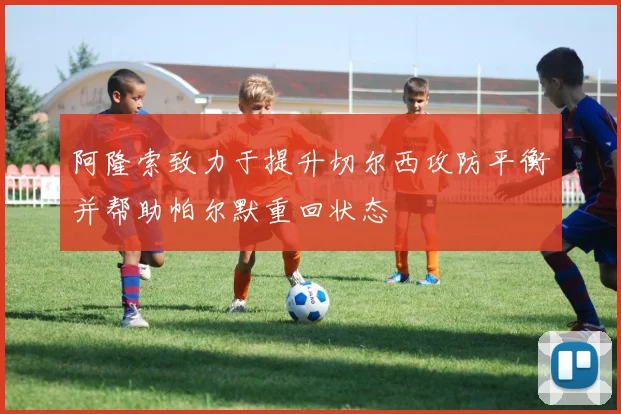 阿隆索致力于提升切尔西攻防平衡并帮助帕尔默重回状态