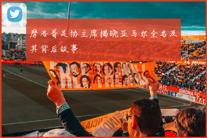 摩洛哥足协主席揭晓亚马尔全名及其背后故事