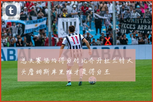 总决赛场均得分对比乔丹杜兰特大头詹姆斯库里谁才是得分王