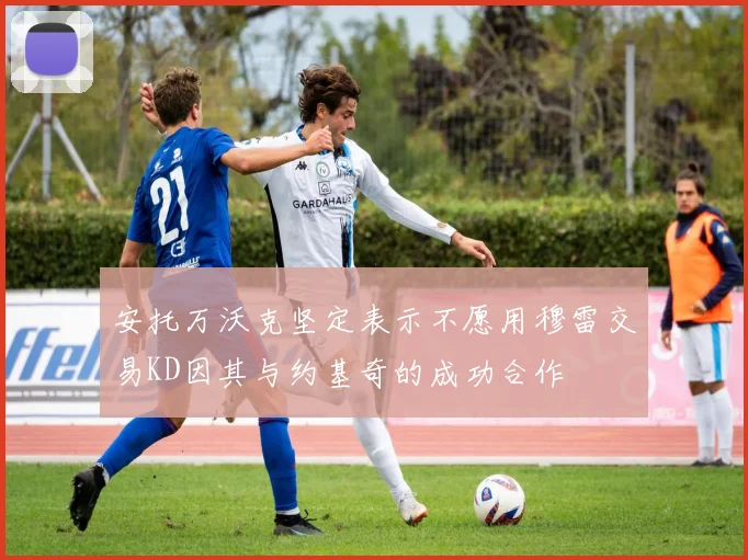 安托万沃克坚定表示不愿用穆雷交易KD因其与约基奇的成功合作