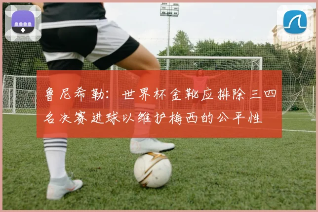 鲁尼希勒：世界杯金靴应排除三四名决赛进球以维护梅西的公平性