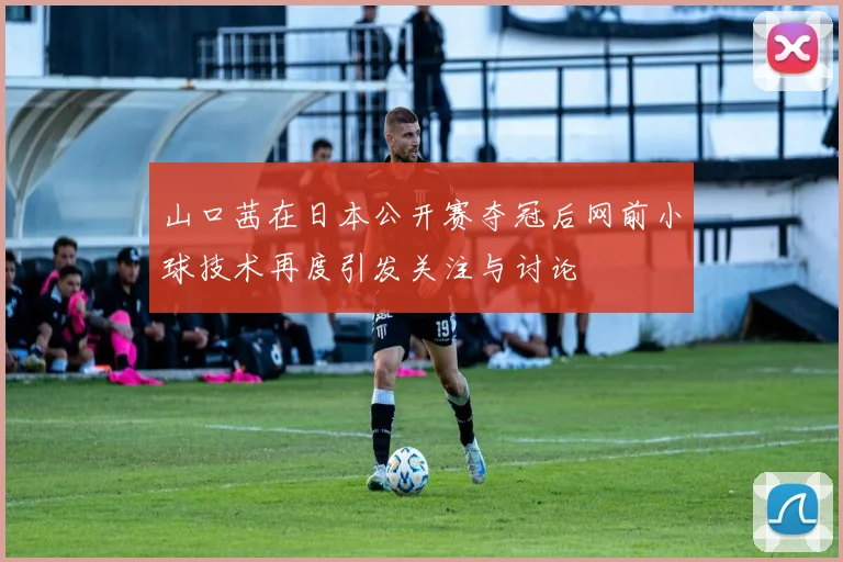 山口茜在日本公开赛夺冠后网前小球技术再度引发关注与讨论