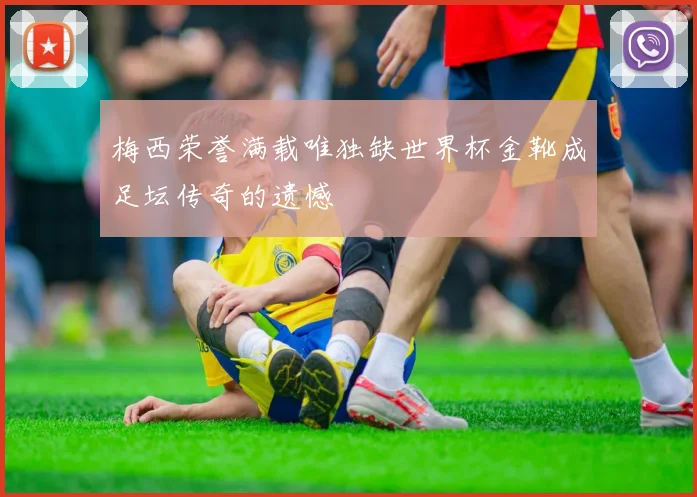 梅西荣誉满载唯独缺世界杯金靴成足坛传奇的遗憾