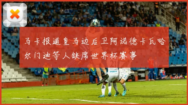 马卡报道皇马边后卫阿诺德卡瓦哈尔门迪等人缺席世界杯赛事