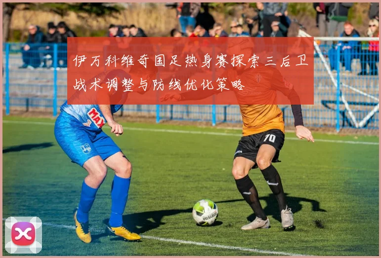 伊万科维奇国足热身赛探索三后卫战术调整与防线优化策略