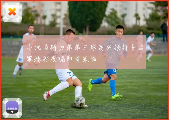 小托马斯为弟弟三球高兴期待季后赛精彩表现即将来临