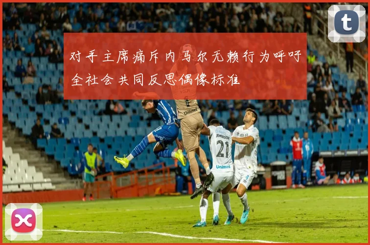 对手主席痛斥内马尔无赖行为呼吁全社会共同反思偶像标准