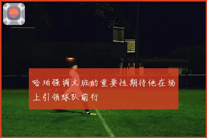 哈珀强调文班的重要性期待他在场上引领球队前行