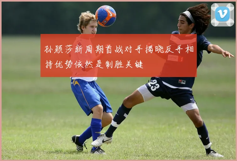 孙颖莎新周期首战对手揭晓反手相持优势依然是制胜关键