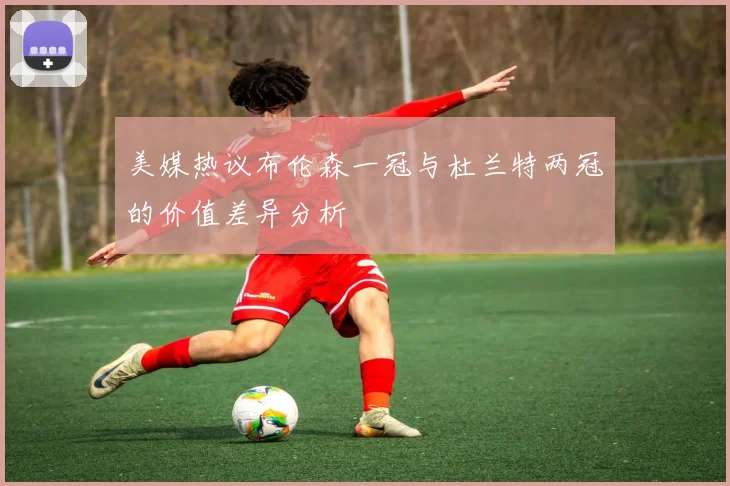 美媒热议布伦森一冠与杜兰特两冠的价值差异分析