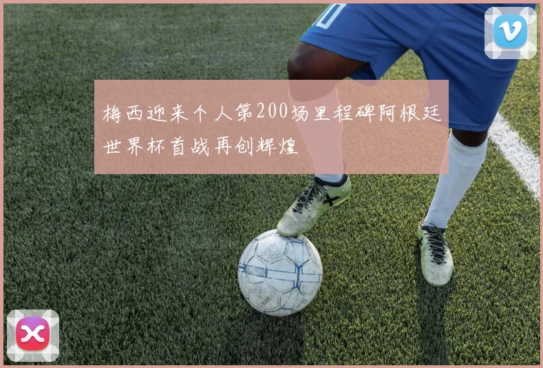 梅西迎来个人第200场里程碑阿根廷世界杯首战再创辉煌