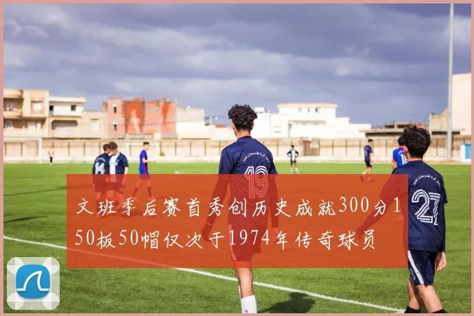 文班季后赛首秀创历史成就300分150板50帽仅次于1974年传奇球员