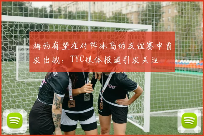 梅西有望在对阵冰岛的友谊赛中首发出战，TYC媒体报道引发关注