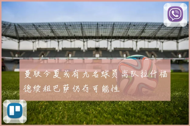 曼联今夏或有九名球员离队拉什福德续租巴萨仍存可能性