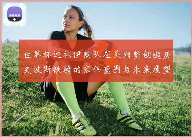 世界杯巡礼伊朗队在美利坚创造历史波斯铁骑的宏伟蓝图与未来展望