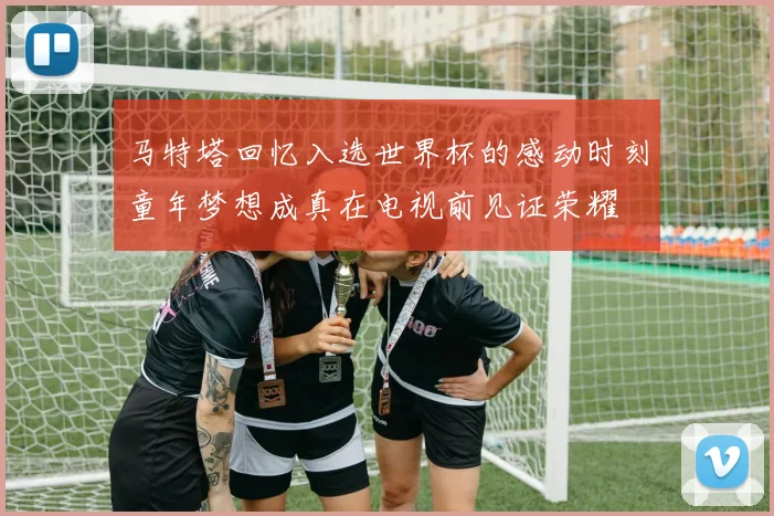 马特塔回忆入选世界杯的感动时刻童年梦想成真在电视前见证荣耀