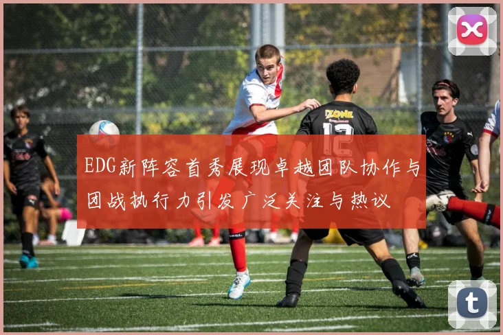 EDG新阵容首秀展现卓越团队协作与团战执行力引发广泛关注与热议