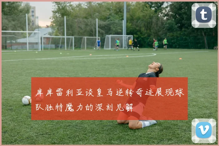 库库雷利亚谈皇马逆转奇迹展现球队独特魔力的深刻见解