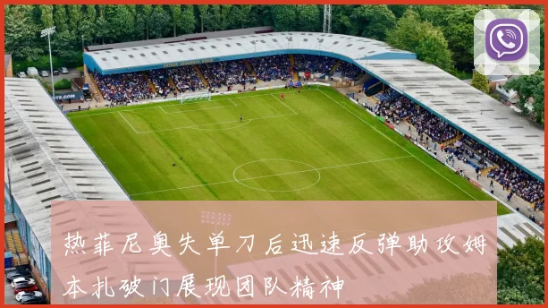 热菲尼奥失单刀后迅速反弹助攻姆本扎破门展现团队精神