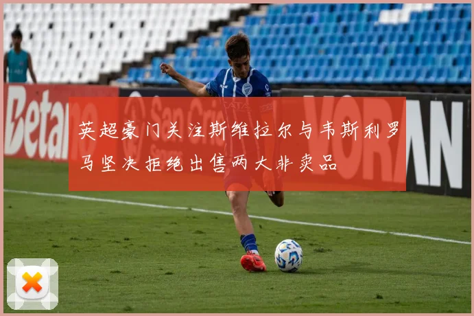 英超豪门关注斯维拉尔与韦斯利罗马坚决拒绝出售两大非卖品