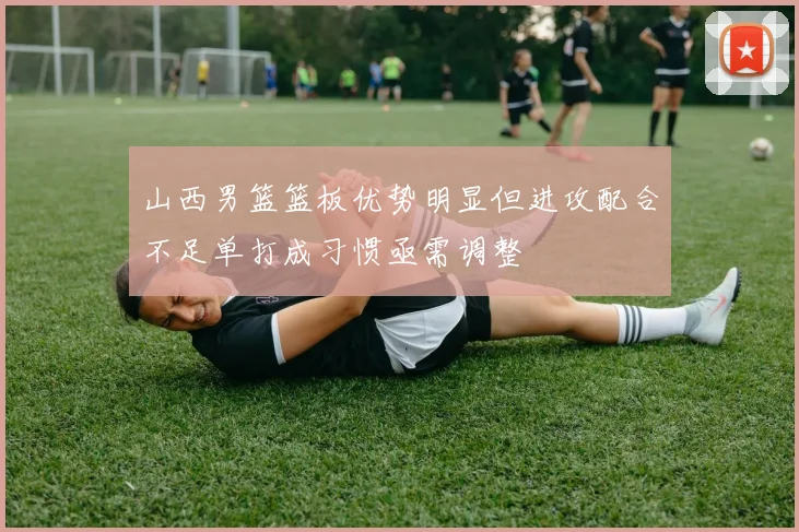 山西男篮篮板优势明显但进攻配合不足单打成习惯亟需调整