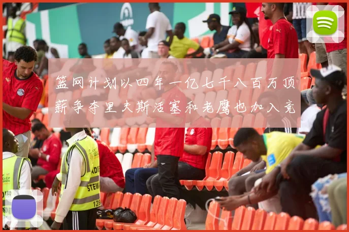 篮网计划以四年一亿七千八百万顶薪争夺里夫斯活塞和老鹰也加入竞标行列