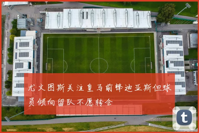 尤文图斯关注皇马前锋迪亚斯但球员倾向留队不愿转会