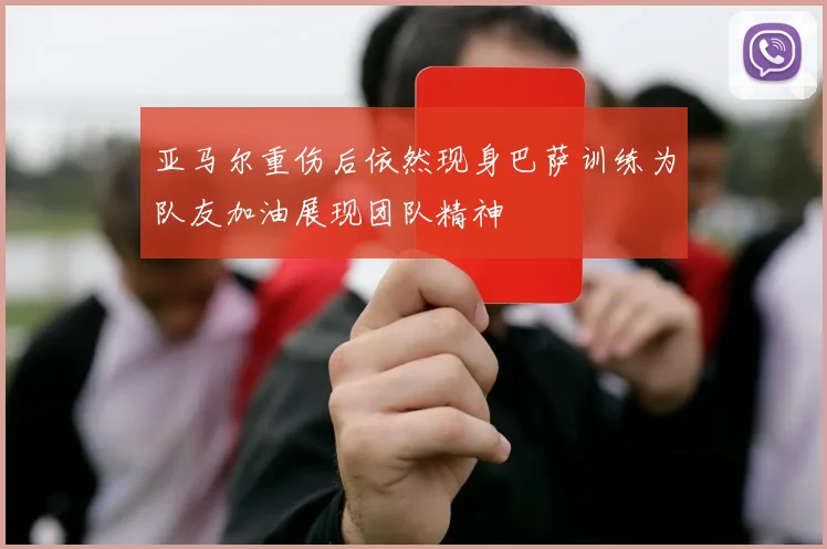 亚马尔重伤后依然现身巴萨训练为队友加油展现团队精神
