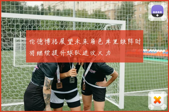 伦德博格展望未来角色库里缺阵时将继续提升球队进攻火力