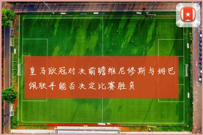 皇马欧冠对决前瞻维尼修斯与姆巴佩联手能否决定比赛胜负