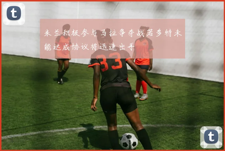 米兰积极参与马拉争夺战若多特未能达成协议将迅速出手
