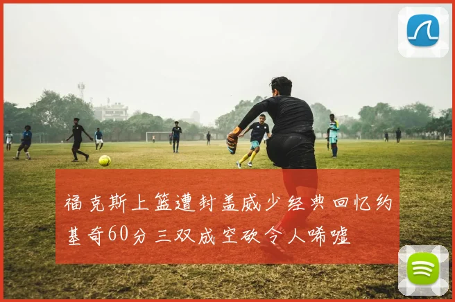 福克斯上篮遭封盖威少经典回忆约基奇60分三双成空砍令人唏嘘