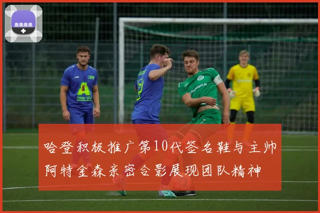 哈登积极推广第10代签名鞋与主帅阿特金森亲密合影展现团队精神
